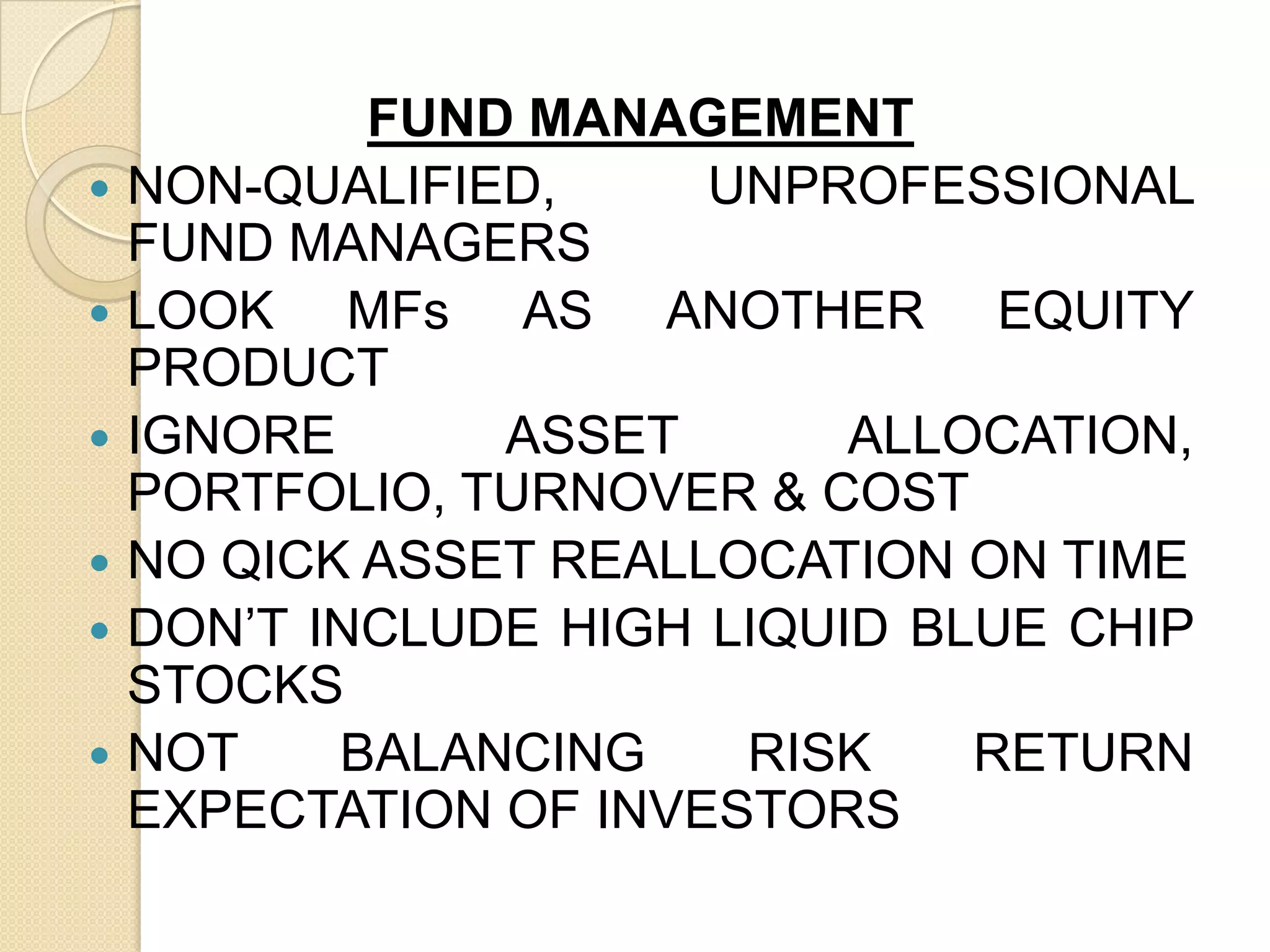 FUND MANAGEMENT
 NON-QUALIFIED,
UNPROFESSIONAL
FUND MANAGERS
 LOOK
MFs AS ANOTHER EQUITY
PRODUCT
 IGNORE
ASSET
ALLOCATION,
PORTFOLIO, TURNOVER & COST
 NO QICK ASSET REALLOCATION ON TIME
 DON’T INCLUDE HIGH LIQUID BLUE CHIP
STOCKS
 NOT
BALANCING
RISK
RETURN
EXPECTATION OF INVESTORS

 