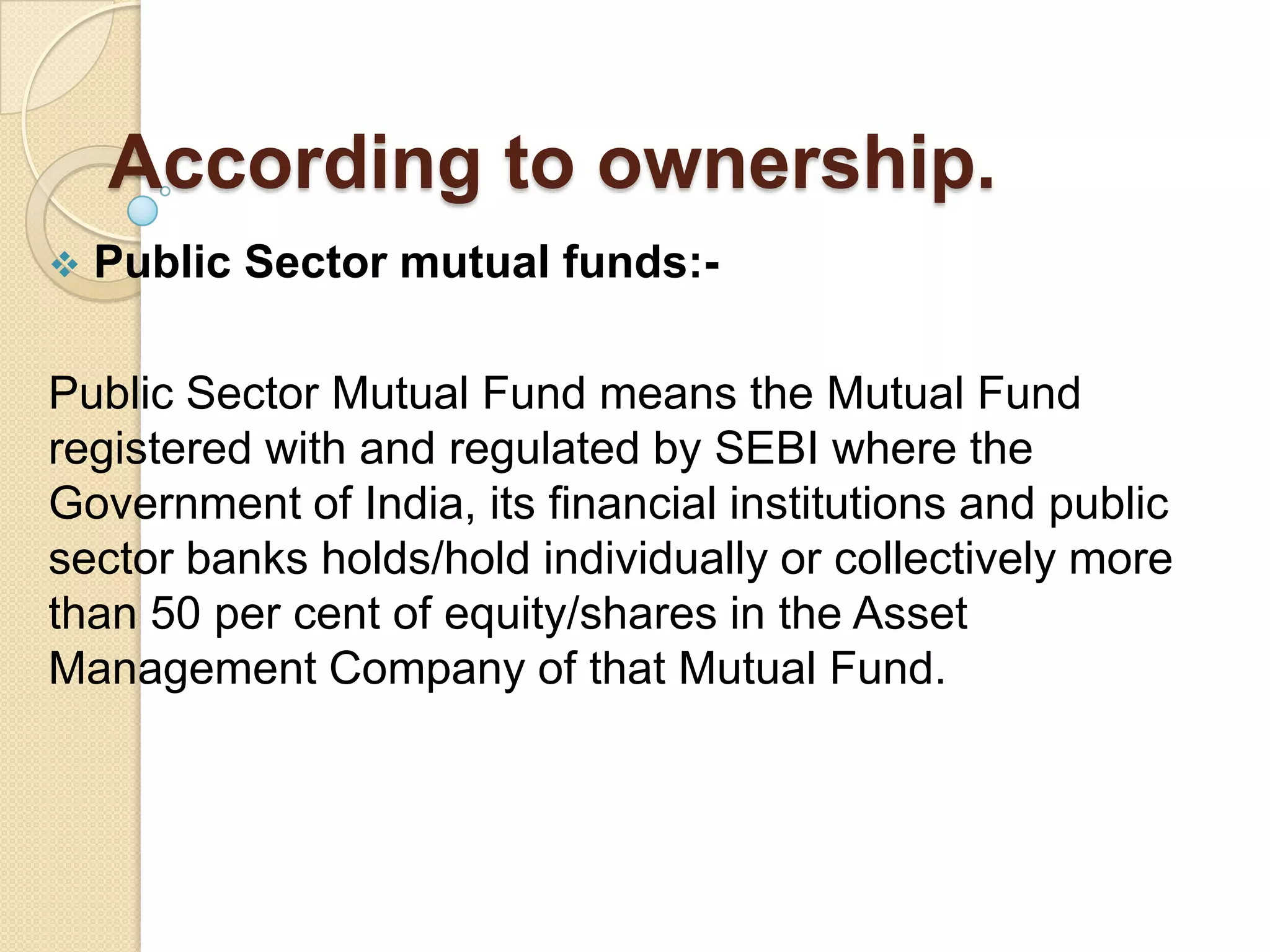 According to ownership.


Public Sector mutual funds:-

Public Sector Mutual Fund means the Mutual Fund
registered with and regulated by SEBI where the
Government of India, its financial institutions and public
sector banks holds/hold individually or collectively more
than 50 per cent of equity/shares in the Asset
Management Company of that Mutual Fund.

 