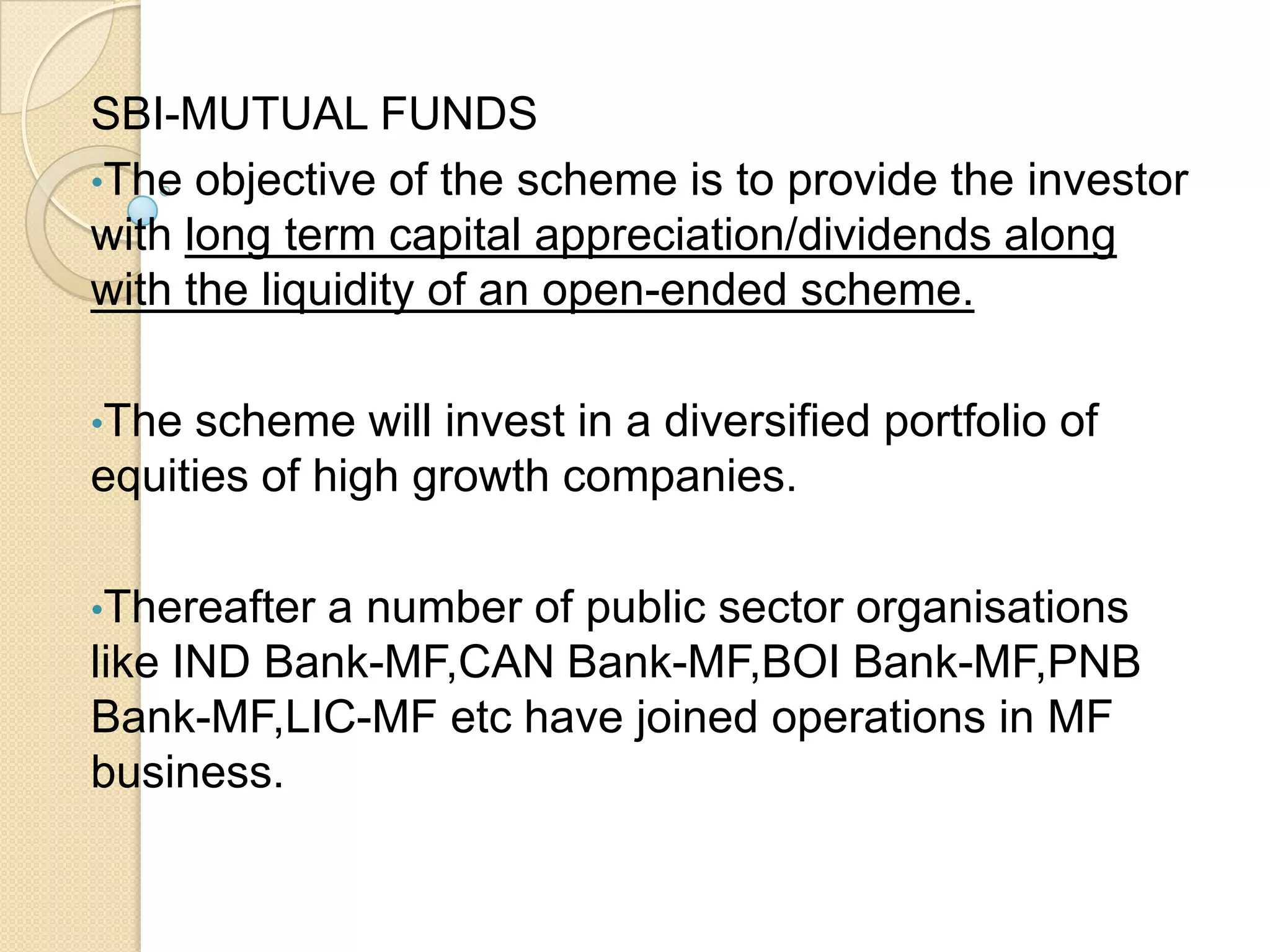 SBI-MUTUAL FUNDS
•The objective of the scheme is to provide the investor
with long term capital appreciation/dividends along
with the liquidity of an open-ended scheme.
•The

scheme will invest in a diversified portfolio of
equities of high growth companies.
•Thereafter

a number of public sector organisations
like IND Bank-MF,CAN Bank-MF,BOI Bank-MF,PNB
Bank-MF,LIC-MF etc have joined operations in MF
business.

 