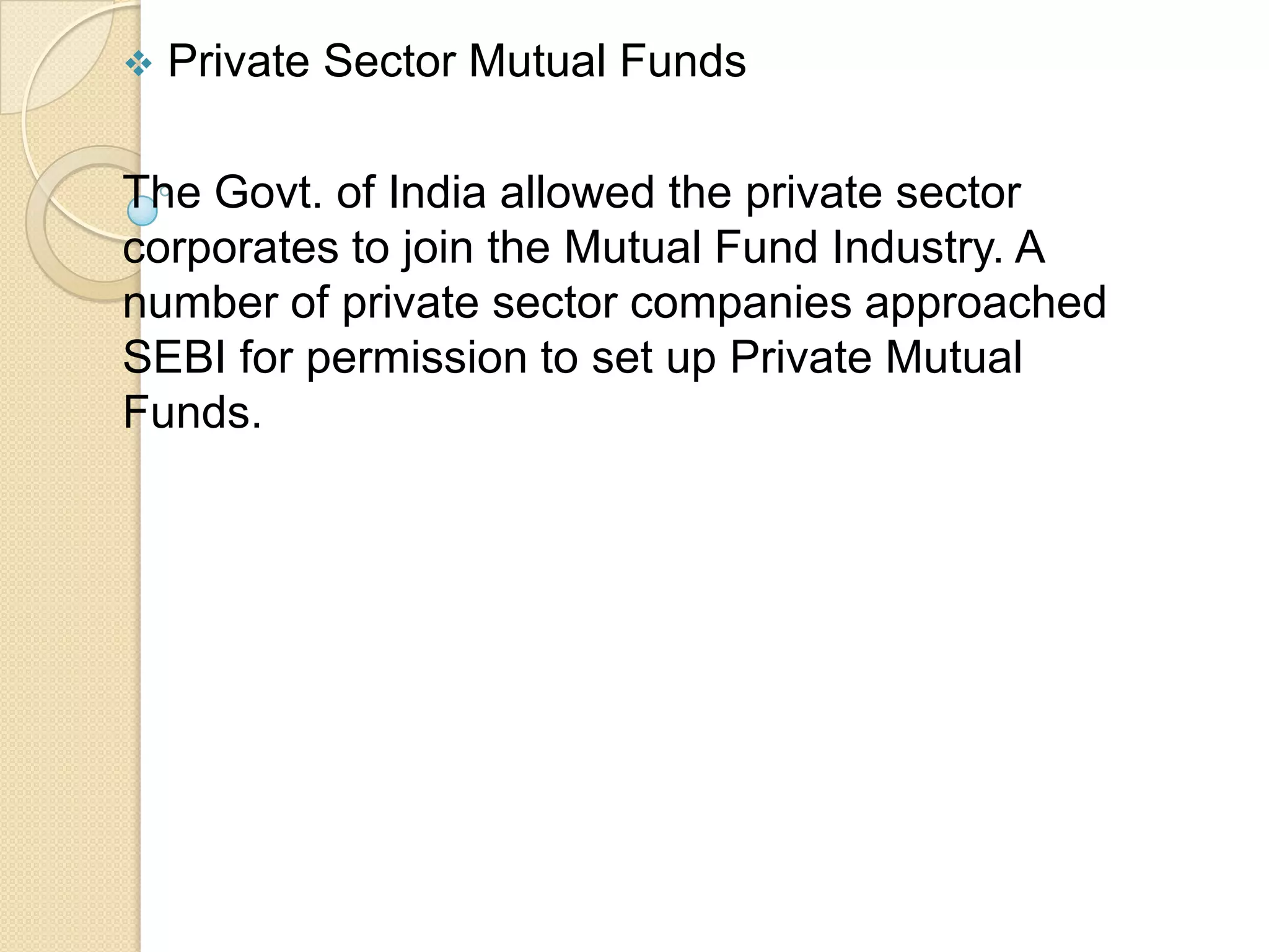 

Private Sector Mutual Funds

The Govt. of India allowed the private sector
corporates to join the Mutual Fund Industry. A
number of private sector companies approached
SEBI for permission to set up Private Mutual
Funds.

 