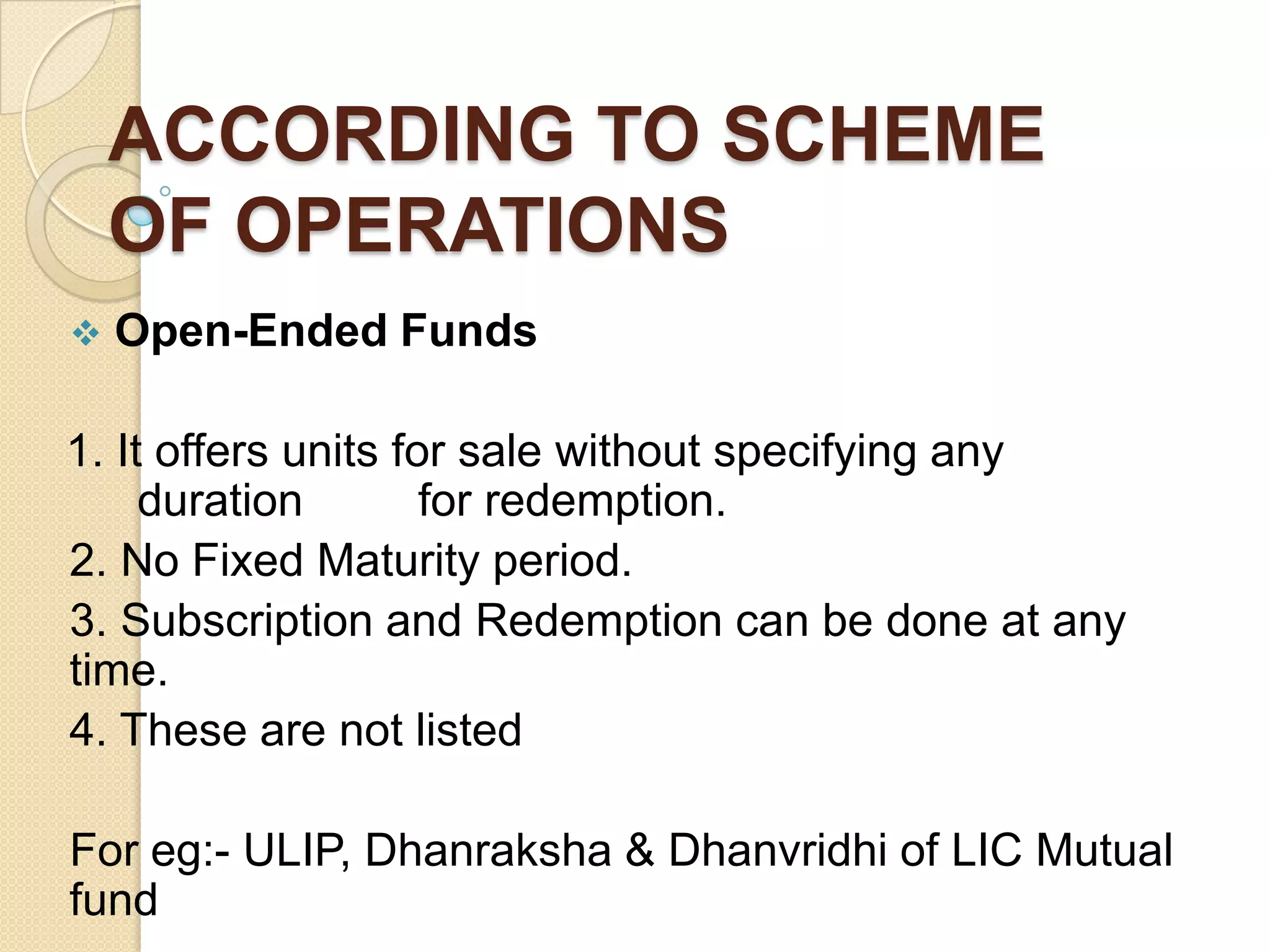 ACCORDING TO SCHEME
OF OPERATIONS


Open-Ended Funds

1. It offers units for sale without specifying any
duration
for redemption.
2. No Fixed Maturity period.
3. Subscription and Redemption can be done at any
time.
4. These are not listed
For eg:- ULIP, Dhanraksha & Dhanvridhi of LIC Mutual
fund

 