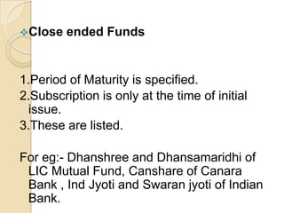 Close

ended Funds

1.Period of Maturity is specified.
2.Subscription is only at the time of initial
issue.
3.These are listed.
For eg:- Dhanshree and Dhansamaridhi of
LIC Mutual Fund, Canshare of Canara
Bank , Ind Jyoti and Swaran jyoti of Indian
Bank.

 