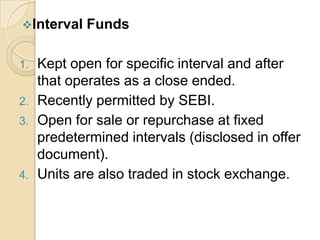 Interval
1.
2.
3.

4.

Funds

Kept open for specific interval and after
that operates as a close ended.
Recently permitted by SEBI.
Open for sale or repurchase at fixed
predetermined intervals (disclosed in offer
document).
Units are also traded in stock exchange.

 