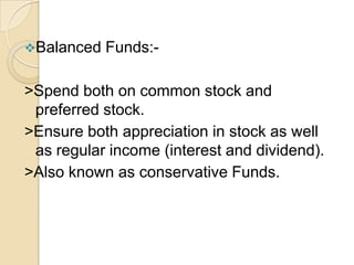 Balanced

Funds:-

>Spend both on common stock and
preferred stock.
>Ensure both appreciation in stock as well
as regular income (interest and dividend).
>Also known as conservative Funds.

 