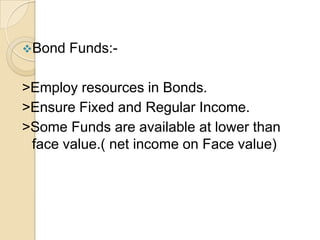 Bond

Funds:-

>Employ resources in Bonds.
>Ensure Fixed and Regular Income.
>Some Funds are available at lower than
face value.( net income on Face value)

 