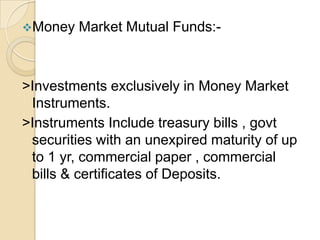 Money

Market Mutual Funds:-

>Investments exclusively in Money Market
Instruments.
>Instruments Include treasury bills , govt
securities with an unexpired maturity of up
to 1 yr, commercial paper , commercial
bills & certificates of Deposits.

 
