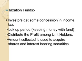 Taxation

Funds:-

>Investors get some concession in income
tax.
>lock up period.(keeping money with fund)
>Distribute the Profit among Unit Holders.
>Amount collected is used to acquire
shares and interest bearing securities.

 