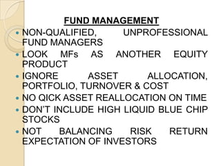 FUND MANAGEMENT
 NON-QUALIFIED,
UNPROFESSIONAL
FUND MANAGERS
 LOOK
MFs AS ANOTHER EQUITY
PRODUCT
 IGNORE
ASSET
ALLOCATION,
PORTFOLIO, TURNOVER & COST
 NO QICK ASSET REALLOCATION ON TIME
 DON’T INCLUDE HIGH LIQUID BLUE CHIP
STOCKS
 NOT
BALANCING
RISK
RETURN
EXPECTATION OF INVESTORS

 