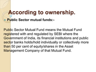 According to ownership.


Public Sector mutual funds:-

Public Sector Mutual Fund means the Mutual Fund
registered with and regulated by SEBI where the
Government of India, its financial institutions and public
sector banks holds/hold individually or collectively more
than 50 per cent of equity/shares in the Asset
Management Company of that Mutual Fund.

 
