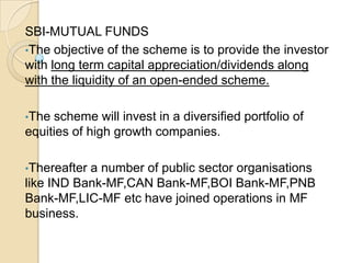 SBI-MUTUAL FUNDS
•The objective of the scheme is to provide the investor
with long term capital appreciation/dividends along
with the liquidity of an open-ended scheme.
•The

scheme will invest in a diversified portfolio of
equities of high growth companies.
•Thereafter

a number of public sector organisations
like IND Bank-MF,CAN Bank-MF,BOI Bank-MF,PNB
Bank-MF,LIC-MF etc have joined operations in MF
business.

 