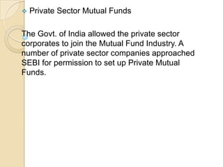 

Private Sector Mutual Funds

The Govt. of India allowed the private sector
corporates to join the Mutual Fund Industry. A
number of private sector companies approached
SEBI for permission to set up Private Mutual
Funds.

 