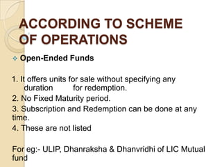 ACCORDING TO SCHEME
OF OPERATIONS


Open-Ended Funds

1. It offers units for sale without specifying any
duration
for redemption.
2. No Fixed Maturity period.
3. Subscription and Redemption can be done at any
time.
4. These are not listed
For eg:- ULIP, Dhanraksha & Dhanvridhi of LIC Mutual
fund

 