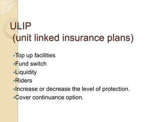 ULIP
(unit linked insurance plans)
Top

up facilities
Fund switch
Liquidity
Riders
Increase or decrease the level of protection.
Cover continuance option.

 