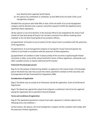 8 
trust deed has been approved by the Board; 
(c) the sponsor has contributed or contributes at least 40% to the net worth of the asset 
management company: 
Provided that any person who holds 40% or more of the net worth of an asset management 
company shall be deemed to be a sponsor and will be required to fulfill the eligibility criteria 
specified in these regulations; 
(d) the sponsor or any of its directors or the principal officer to be employed by the mutual fund 
should not have been guilty of fraud or has not been convicted of an offence involving moral 
turpitude or has not been found guilty of any economic offence; 
(e) appointment of trustees to act as trustees for the mutual fund in accordance with the provisions 
of the regulations; 
(f) appointment of asset management company to manage the mutual fund and operate the 
scheme of such funds in accordance with the provisions of these regulations; 
(g) appointment of custodian in order to keep custody of the securities or gold and gold related 
instrument or other assets of the mutual fund held in terms of these regulations, and provide such 
other custodial services as may be authorised by the trustees. 
Criteria for fit and proper person 
Reg.7A. For the purpose of determining whether an applicant or the mutual funds is fit and proper 
person the Board may take into account the criteria specified in schedule II of the Securities and 
Exchange Board of India (Intermediaries) Regulations,2008. 
Consideration of application 
Reg.8. The Board, may on receipt of all information decide the application. Grant of Certificate of 
Registration 
Reg.9. The Board may register the mutual fund and grant a certificate in Form B on the applicant 
paying the registration fee as specified in Second Schedule. 
Terms and conditions of registration 
Reg.10. The registration granted to a mutual fund under regulation 9, shall be subject to the 
following terms and conditions— 
(a) the trustees, the sponsor, the asset management company and the custodian shall comply with 
the provisions of these regulations; 
 