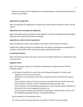 7 
Provisions of chapter II of the regulations are mentioned below, as they deal with registration of 
mutual funds with SEBI. 
Application for registration 
Reg.3. An application for registration of a mutual fund shall be made to the Board in Form A by the 
sponsor. 
Application fee to accompany the application 
Reg.4. Every application for registration under regulation 3 shall be accompanied by nonrefundable 
application fee as specified in the Second Schedule. 
Application to conform to the requirements 
Reg.5. An application, which is not complete in all respects shall be liable to be rejected: 
Provided that, before rejecting any such application, the applicant shall be given an opportunity to 
complete such formalities within such time as may be specified by the Board. 
Furnishing information 
Reg.6. The Board may require the sponsor to furnish such further information or clarification as may 
be required by it. 
Eligibility criteria 
Reg.7. For the purpose of grant of a certificate of registration, the applicant has to fulfill the 
following, namely— 
(a) the sponsor should have a sound track record and general reputation of fairness and 
integrity in all his business transactions. 
Explanation: For the purposes of this clause “sound track record” shall mean the sponsor 
should— 
(i) be carrying on business in financial services for a period of not less than five years; and 
(ii) the networth is positive in all the immediately preceding five years ; and 
(iii) the networth in the immediately preceding year is more than the capital contribution of 
the sponsor in the asset management company; and 
(iv) the sponsor has profits after providing for depreciation, interest and tax in three out of 
the immediately preceding five years, including the fifth year; 
(aa) the applicant is a fit and proper person; 
(b) in the case of an existing mutual fund, such fund is in the form of a trust and the 
 
