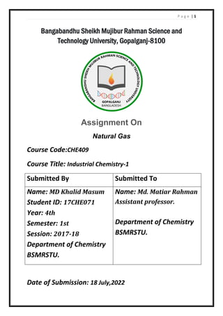 P a g e | 1
Bangabandhu Sheikh Mujibur Rahman Science and
Technology University, Gopalganj-8100
Assignment On
Natural Gas
Course Code:CHE409
Course Title: Industrial Chemistry-1
Submitted By Submitted To
Name: MD Khalid Masum
Student ID: 17CHE071
Year: 4th
Semester: 1st
Session: 2017-18
Department of Chemistry
BSMRSTU.
Name: Md. Matiar Rahman
Assistant professor.
Department of Chemistry
BSMRSTU.
Date of Submission: 18 July,2022
 