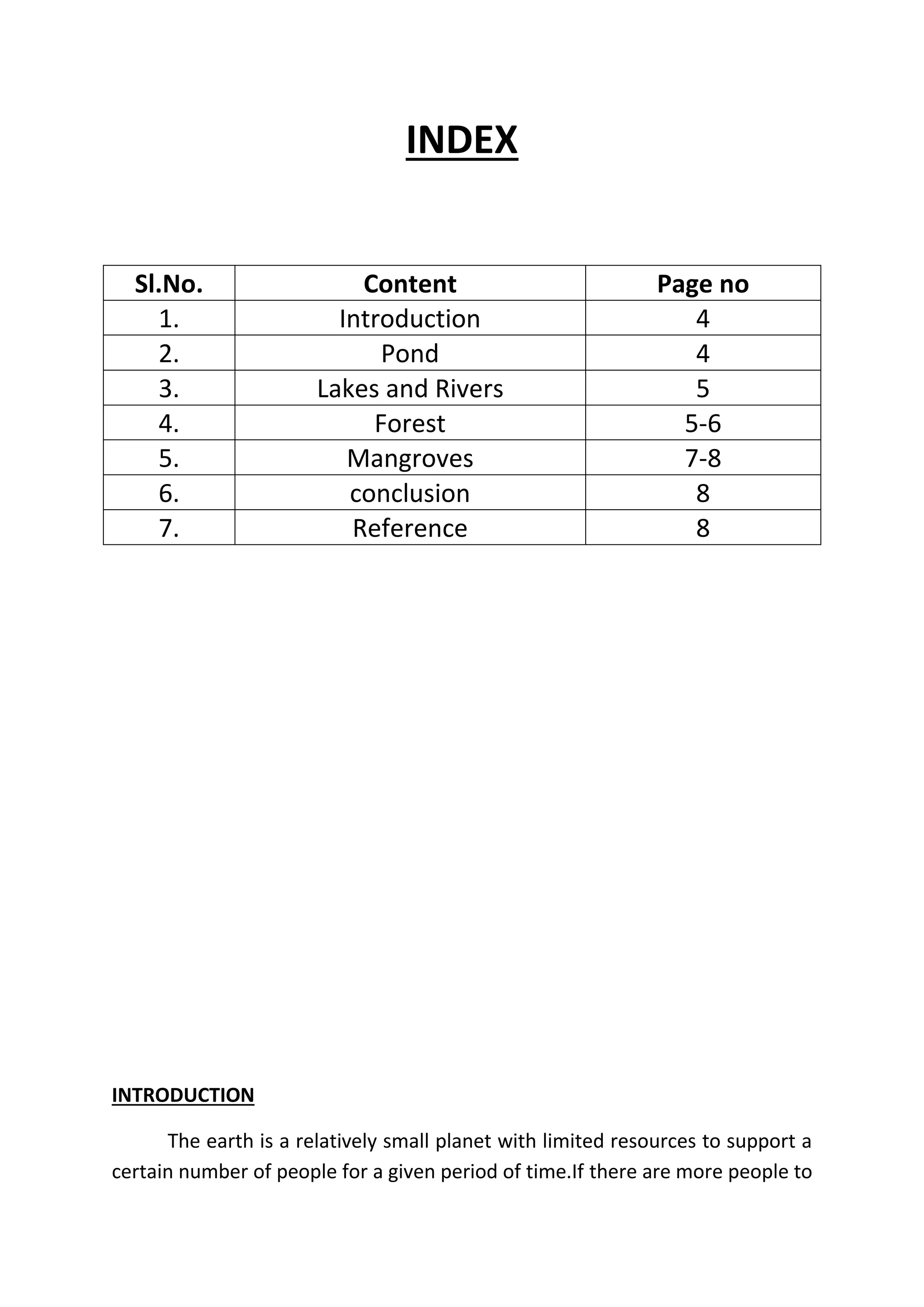 INDEX 
Sl.No. Content Page no 
1. Introduction 4 
2. Pond 4 
3. Lakes and Rivers 5 
4. Forest 5-6 
5. Mangroves 7-8 
6. conclusion 8 
7. Reference 8 
INTRODUCTION 
The earth is a relatively small planet with limited resources to support a 
certain number of people for a given period of time.If there are more people to 
 