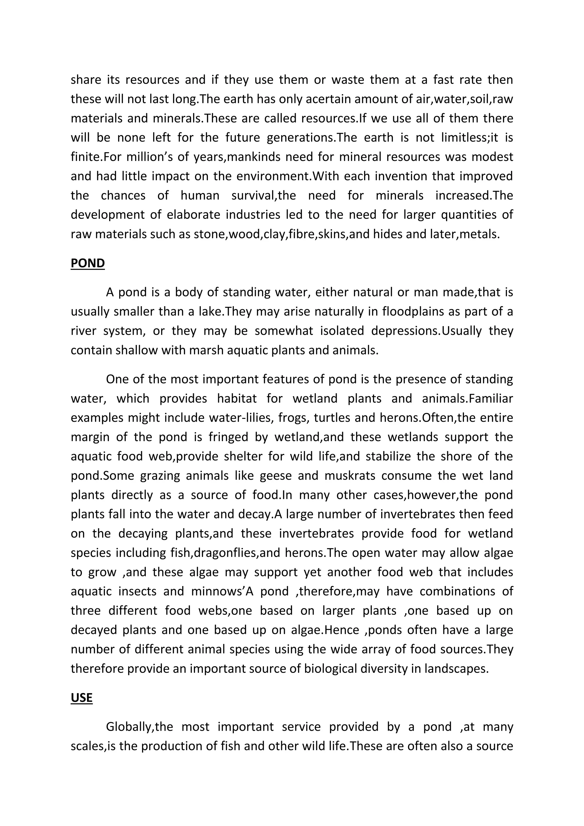 share its resources and if they use them or waste them at a fast rate then 
these will not last long.The earth has only acertain amount of air,water,soil,raw 
materials and minerals.These are called resources.If we use all of them there 
will be none left for the future generations.The earth is not limitless;it is 
finite.For million’s of years,mankinds need for mineral resources was modest 
and had little impact on the environment.With each invention that improved 
the chances of human survival,the need for minerals increased.The 
development of elaborate industries led to the need for larger quantities of 
raw materials such as stone,wood,clay,fibre,skins,and hides and later,metals. 
POND 
A pond is a body of standing water, either natural or man made,that is 
usually smaller than a lake.They may arise naturally in floodplains as part of a 
river system, or they may be somewhat isolated depressions.Usually they 
contain shallow with marsh aquatic plants and animals. 
One of the most important features of pond is the presence of standing 
water, which provides habitat for wetland plants and animals.Familiar 
examples might include water-lilies, frogs, turtles and herons.Often,the entire 
margin of the pond is fringed by wetland,and these wetlands support the 
aquatic food web,provide shelter for wild life,and stabilize the shore of the 
pond.Some grazing animals like geese and muskrats consume the wet land 
plants directly as a source of food.In many other cases,however,the pond 
plants fall into the water and decay.A large number of invertebrates then feed 
on the decaying plants,and these invertebrates provide food for wetland 
species including fish,dragonflies,and herons.The open water may allow algae 
to grow ,and these algae may support yet another food web that includes 
aquatic insects and minnows’A pond ,therefore,may have combinations of 
three different food webs,one based on larger plants ,one based up on 
decayed plants and one based up on algae.Hence ,ponds often have a large 
number of different animal species using the wide array of food sources.They 
therefore provide an important source of biological diversity in landscapes. 
USE 
Globally,the most important service provided by a pond ,at many 
scales,is the production of fish and other wild life.These are often also a source 
 