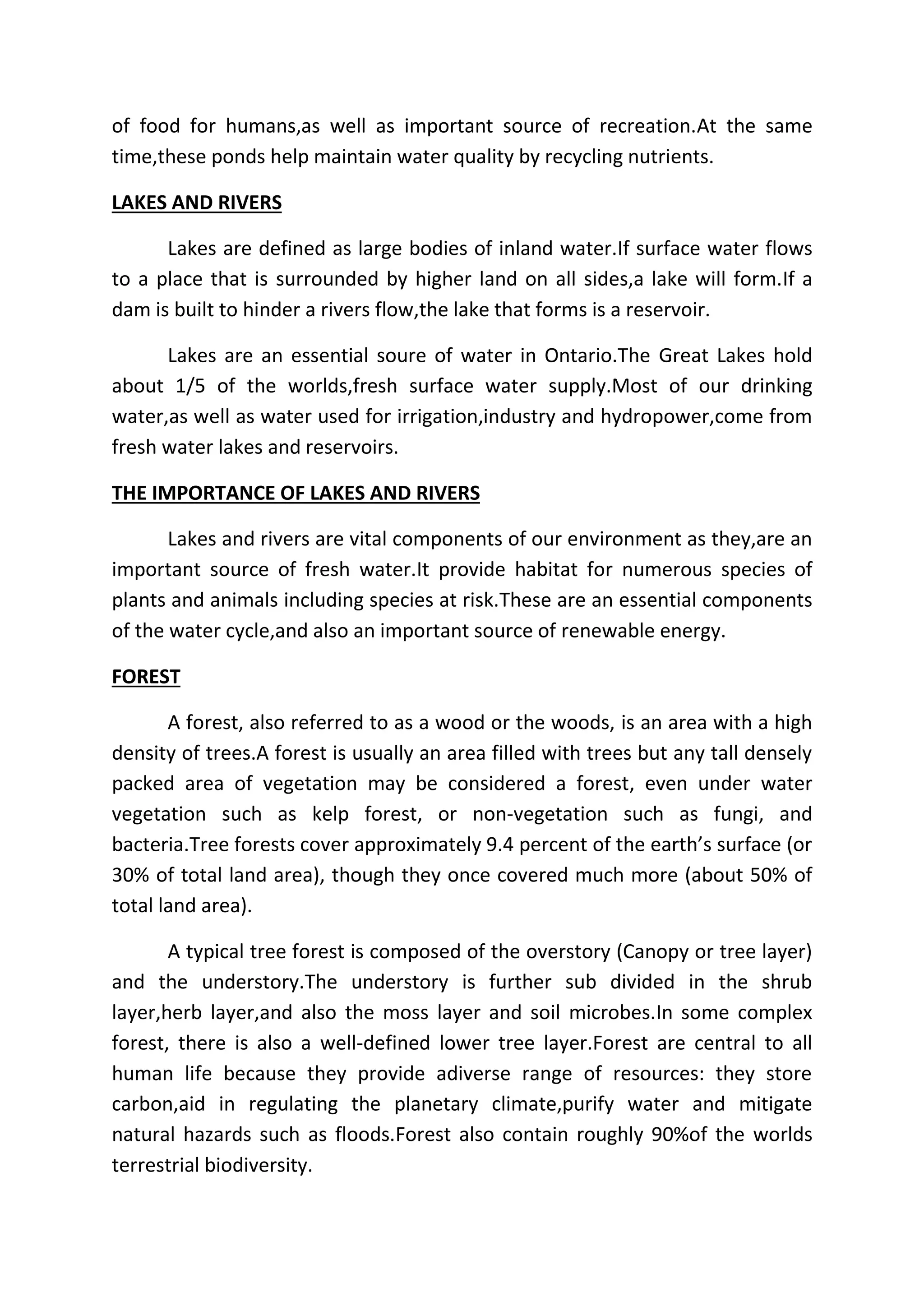 of food for humans,as well as important source of recreation.At the same 
time,these ponds help maintain water quality by recycling nutrients. 
LAKES AND RIVERS 
Lakes are defined as large bodies of inland water.If surface water flows 
to a place that is surrounded by higher land on all sides,a lake will form.If a 
dam is built to hinder a rivers flow,the lake that forms is a reservoir. 
Lakes are an essential soure of water in Ontario.The Great Lakes hold 
about 1/5 of the worlds,fresh surface water supply.Most of our drinking 
water,as well as water used for irrigation,industry and hydropower,come from 
fresh water lakes and reservoirs. 
THE IMPORTANCE OF LAKES AND RIVERS 
Lakes and rivers are vital components of our environment as they,are an 
important source of fresh water.It provide habitat for numerous species of 
plants and animals including species at risk.These are an essential components 
of the water cycle,and also an important source of renewable energy. 
FOREST 
A forest, also referred to as a wood or the woods, is an area with a high 
density of trees.A forest is usually an area filled with trees but any tall densely 
packed area of vegetation may be considered a forest, even under water 
vegetation such as kelp forest, or non-vegetation such as fungi, and 
bacteria.Tree forests cover approximately 9.4 percent of the earth’s surface (or 
30% of total land area), though they once covered much more (about 50% of 
total land area). 
A typical tree forest is composed of the overstory (Canopy or tree layer) 
and the understory.The understory is further sub divided in the shrub 
layer,herb layer,and also the moss layer and soil microbes.In some complex 
forest, there is also a well-defined lower tree layer.Forest are central to all 
human life because they provide adiverse range of resources: they store 
carbon,aid in regulating the planetary climate,purify water and mitigate 
natural hazards such as floods.Forest also contain roughly 90%of the worlds 
terrestrial biodiversity. 
 