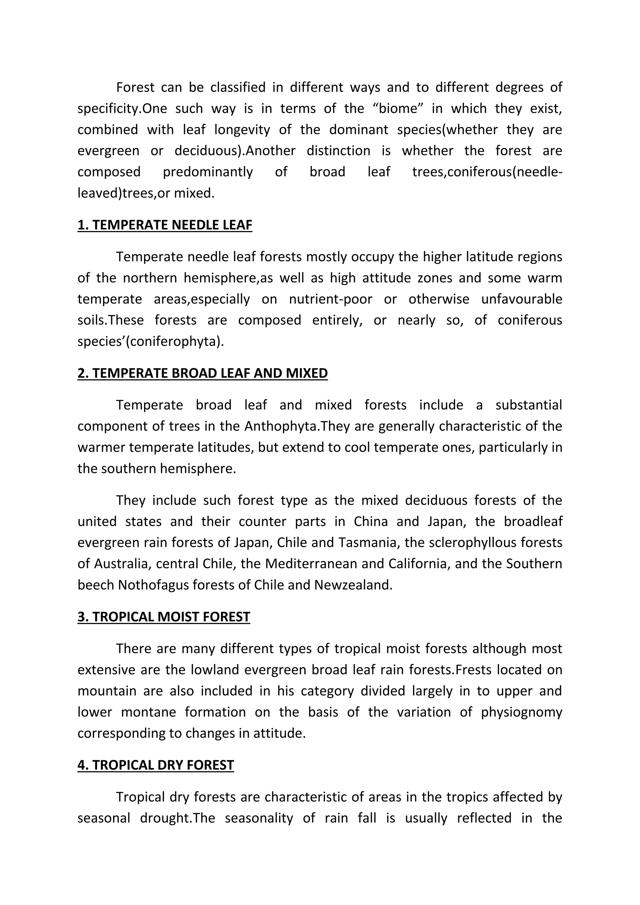 Forest can be classified in different ways and to different degrees of 
specificity.One such way is in terms of the “biome” in which they exist, 
combined with leaf longevity of the dominant species(whether they are 
evergreen or deciduous).Another distinction is whether the forest are 
composed predominantly of broad leaf trees,coniferous(needle-leaved) 
trees,or mixed. 
1. TEMPERATE NEEDLE LEAF 
Temperate needle leaf forests mostly occupy the higher latitude regions 
of the northern hemisphere,as well as high attitude zones and some warm 
temperate areas,especially on nutrient-poor or otherwise unfavourable 
soils.These forests are composed entirely, or nearly so, of coniferous 
species’(coniferophyta). 
2. TEMPERATE BROAD LEAF AND MIXED 
Temperate broad leaf and mixed forests include a substantial 
component of trees in the Anthophyta.They are generally characteristic of the 
warmer temperate latitudes, but extend to cool temperate ones, particularly in 
the southern hemisphere. 
They include such forest type as the mixed deciduous forests of the 
united states and their counter parts in China and Japan, the broadleaf 
evergreen rain forests of Japan, Chile and Tasmania, the sclerophyllous forests 
of Australia, central Chile, the Mediterranean and California, and the Southern 
beech Nothofagus forests of Chile and Newzealand. 
3. TROPICAL MOIST FOREST 
There are many different types of tropical moist forests although most 
extensive are the lowland evergreen broad leaf rain forests.Frests located on 
mountain are also included in his category divided largely in to upper and 
lower montane formation on the basis of the variation of physiognomy 
corresponding to changes in attitude. 
4. TROPICAL DRY FOREST 
Tropical dry forests are characteristic of areas in the tropics affected by 
seasonal drought.The seasonality of rain fall is usually reflected in the 
 