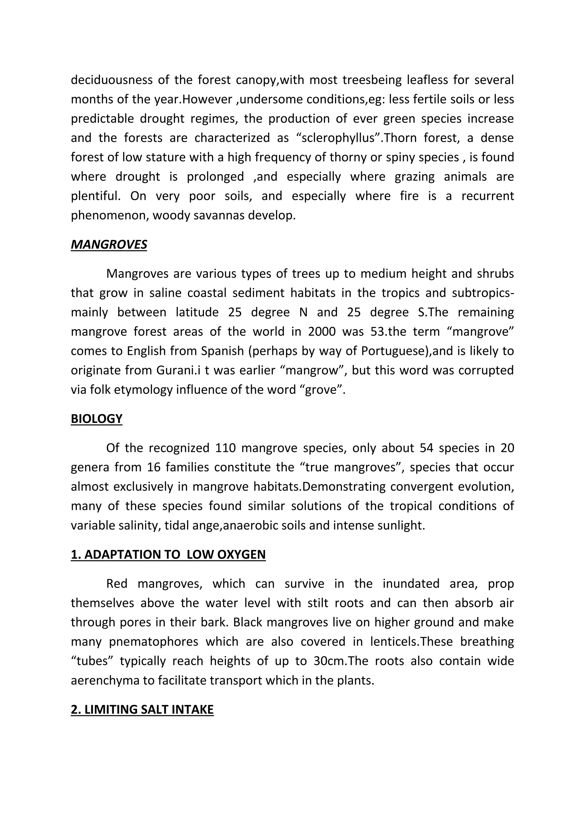 deciduousness of the forest canopy,with most treesbeing leafless for several 
months of the year.However ,undersome conditions,eg: less fertile soils or less 
predictable drought regimes, the production of ever green species increase 
and the forests are characterized as “sclerophyllus”.Thorn forest, a dense 
forest of low stature with a high frequency of thorny or spiny species , is found 
where drought is prolonged ,and especially where grazing animals are 
plentiful. On very poor soils, and especially where fire is a recurrent 
phenomenon, woody savannas develop. 
MANGROVES 
Mangroves are various types of trees up to medium height and shrubs 
that grow in saline coastal sediment habitats in the tropics and subtropics-mainly 
between latitude 25 degree N and 25 degree S.The remaining 
mangrove forest areas of the world in 2000 was 53.the term “mangrove” 
comes to English from Spanish (perhaps by way of Portuguese),and is likely to 
originate from Gurani.i t was earlier “mangrow”, but this word was corrupted 
via folk etymology influence of the word “grove”. 
BIOLOGY 
Of the recognized 110 mangrove species, only about 54 species in 20 
genera from 16 families constitute the “true mangroves”, species that occur 
almost exclusively in mangrove habitats.Demonstrating convergent evolution, 
many of these species found similar solutions of the tropical conditions of 
variable salinity, tidal ange,anaerobic soils and intense sunlight. 
1. ADAPTATION TO LOW OXYGEN 
Red mangroves, which can survive in the inundated area, prop 
themselves above the water level with stilt roots and can then absorb air 
through pores in their bark. Black mangroves live on higher ground and make 
many pnematophores which are also covered in lenticels.These breathing 
“tubes” typically reach heights of up to 30cm.The roots also contain wide 
aerenchyma to facilitate transport which in the plants. 
2. LIMITING SALT INTAKE 
 