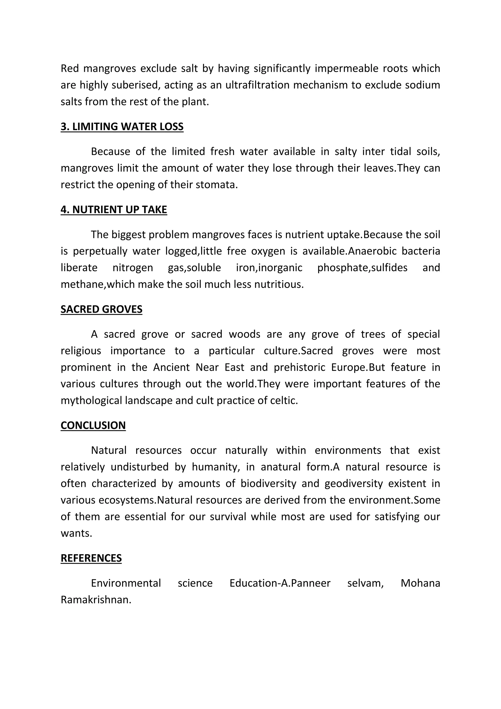 Red mangroves exclude salt by having significantly impermeable roots which 
are highly suberised, acting as an ultrafiltration mechanism to exclude sodium 
salts from the rest of the plant. 
3. LIMITING WATER LOSS 
Because of the limited fresh water available in salty inter tidal soils, 
mangroves limit the amount of water they lose through their leaves.They can 
restrict the opening of their stomata. 
4. NUTRIENT UP TAKE 
The biggest problem mangroves faces is nutrient uptake.Because the soil 
is perpetually water logged,little free oxygen is available.Anaerobic bacteria 
liberate nitrogen gas,soluble iron,inorganic phosphate,sulfides and 
methane,which make the soil much less nutritious. 
SACRED GROVES 
A sacred grove or sacred woods are any grove of trees of special 
religious importance to a particular culture.Sacred groves were most 
prominent in the Ancient Near East and prehistoric Europe.But feature in 
various cultures through out the world.They were important features of the 
mythological landscape and cult practice of celtic. 
CONCLUSION 
Natural resources occur naturally within environments that exist 
relatively undisturbed by humanity, in anatural form.A natural resource is 
often characterized by amounts of biodiversity and geodiversity existent in 
various ecosystems.Natural resources are derived from the environment.Some 
of them are essential for our survival while most are used for satisfying our 
wants. 
REFERENCES 
Environmental science Education-A.Panneer selvam, Mohana 
Ramakrishnan. 
