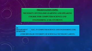 PRESENTATION TOPIC
NECESSITY OF ENGLISH LEARNING AND SPEAKING
COURSE FOR COMPUTER SCIENCE AND
ENGINEERING (CSE) STUDENTS
ID :
DEPARTMENT : B.SC. IN COMPUTER SCIENCE AND ENGINEERING (CSE)
SEMESTER :
ATISH DIPANKAR UNIVERSITY OF SCIENCE & TECNOLOGY (ADUST)
1
 