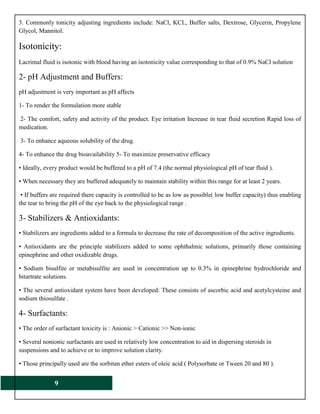9
3. Commonly tonicity adjusting ingredients include: NaCl, KCL, Buffer salts, Dextrose, Glycerin, Propylene
Glycol, Mannitol.
Isotonicity:
Lacrimal fluid is isotonic with blood having an isotonicity value corresponding to that of 0.9% NaCl solution
2- pH Adjustment and Buffers:
pH adjustment is very important as pH affects
1- To render the formulation more stable
2- The comfort, safety and activity of the product. Eye irritation Increase in tear fluid secretion Rapid loss of
medication.
3- To enhance aqueous solubility of the drug.
4- To enhance the drug bioavailability 5- To maximize preservative efficacy
• Ideally, every product would be buffered to a pH of 7.4 (the normal physiological pH of tear fluid ).
• When necessary they are buffered adequately to maintain stability within this range for at least 2 years.
• If buffers are required there capacity is controlled to be as low as possible( low buffer capacity) thus enabling
the tear to bring the pH of the eye back to the physiological range .
3- Stabilizers & Antioxidants:
• Stabilizers are ingredients added to a formula to decrease the rate of decomposition of the active ingredients.
• Antioxidants are the principle stabilizers added to some ophthalmic solutions, primarily those containing
epinephrine and other oxidizable drugs.
• Sodium bisulfite or metabisulfite are used in concentration up to 0.3% in epinephrine hydrochloride and
bitartrate solutions.
• The several antioxidant system have been developed: These consists of ascorbic acid and acetylcysteine and
sodium thiosulfate .
4- Surfactants:
• The order of surfactant toxicity is : Anionic > Cationic >> Non-ionic
• Several nonionic surfactants are used in relatively low concentration to aid in dispersing steroids in
suspensions and to achieve or to improve solution clarity.
• Those principally used are the sorbitan ether esters of oleic acid ( Polysorbate or Tween 20 and 80 ).
 