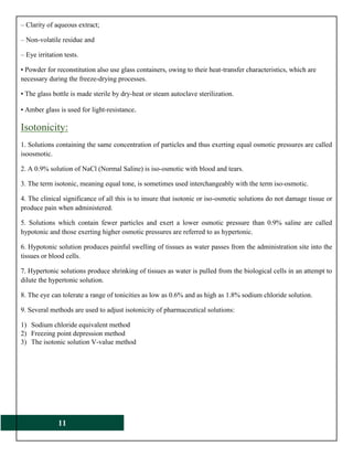 11
– Clarity of aqueous extract;
– Non-volatile residue and
– Eye irritation tests.
• Powder for reconstitution also use glass containers, owing to their heat-transfer characteristics, which are
necessary during the freeze-drying processes.
• The glass bottle is made sterile by dry-heat or steam autoclave sterilization.
• Amber glass is used for light-resistance.
Isotonicity:
1. Solutions containing the same concentration of particles and thus exerting equal osmotic pressures are called
isoosmotic.
2. A 0.9% solution of NaCl (Normal Saline) is iso-osmotic with blood and tears.
3. The term isotonic, meaning equal tone, is sometimes used interchangeably with the term iso-osmotic.
4. The clinical significance of all this is to insure that isotonic or iso-osmotic solutions do not damage tissue or
produce pain when administered.
5. Solutions which contain fewer particles and exert a lower osmotic pressure than 0.9% saline are called
hypotonic and those exerting higher osmotic pressures are referred to as hypertonic.
6. Hypotonic solution produces painful swelling of tissues as water passes from the administration site into the
tissues or blood cells.
7. Hypertonic solutions produce shrinking of tissues as water is pulled from the biological cells in an attempt to
dilute the hypertonic solution.
8. The eye can tolerate a range of tonicities as low as 0.6% and as high as 1.8% sodium chloride solution.
9. Several methods are used to adjust isotonicity of pharmaceutical solutions:
1) Sodium chloride equivalent method
2) Freezing point depression method
3) The isotonic solution V-value method
 