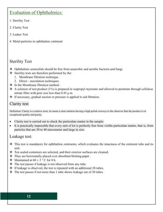12
Evaluation of Ophthalmics:
1. Sterility Test
2. Clarity Test
3. Leaker Test
4. Metal particles in ophthalmic ointment
Sterility Test
 Ophthalmic semisolids should be free from anaerobic and aerobic bacteria and fungi.
 Sterility tests are therefore performed by the:
1. Membrane filtration technique .
2. Direct - inoculation techniques.
 In the Membrane filtration method :
 A solution of test product (1%) is prepared in isopropyl myristate and allowed to penetrate through cellulose
nitrate filter with pore size less than 0.45 μ m.
 If necessary, gradual suction or pressure is applied to aid filtration.
Clarity test:
Definition: Clarity is a relative term, its mean a clear solution having a high polish conveys to the observer that the product is of
exceptional quality and purity.
 Clarity test is carried out to check the particulate matter in the sample.
 It is practically impossible that every unit of lot is perfectly free from visible particulate matter, that is, from
particles that are 30 to 40 micrometer and large in size.
Leakage test:
 This test is mandatory for ophthalmic ointments, which evaluates the intactness of the ointment tube and its
seal.
 Ten sealed containers are selected, and their exterior surfaces are cleaned.
 They are horizontally placed over absorbent blotting paper .
 Maintained at 60 ± 3 ° C for 8 h.
 The test passes if leakage is not observed from any tube.
 If leakage is observed, the test is repeated with an additional 20 tubes.
 The test passes if not more than 1 tube shows leakage out of 30 tubes .
 
