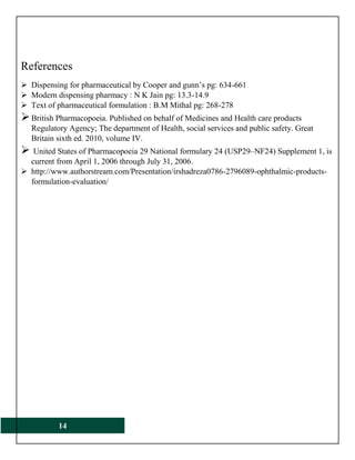 14
References
 Dispensing for pharmaceutical by Cooper and gunn’s pg: 634-661
 Modern dispensing pharmacy : N K Jain pg: 13.3-14.9
 Text of pharmaceutical formulation : B.M Mithal pg: 268-278
British Pharmacopoeia. Published on behalf of Medicines and Health care products
Regulatory Agency; The department of Health, social services and public safety. Great
Britain sixth ed. 2010, volume IV.
 United States of Pharmacopoeia 29 National formulary 24 (USP29–NF24) Supplement 1, is
current from April 1, 2006 through July 31, 2006.
 http://www.authorstream.com/Presentation/irshadreza0786-2796089-ophthalmic-products-
formulation-evaluation/
 