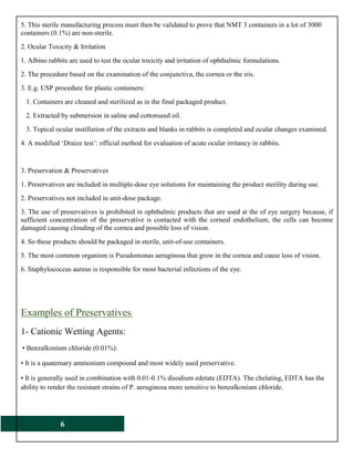 6
5. This sterile manufacturing process must then be validated to prove that NMT 3 containers in a lot of 3000
containers (0.1%) are non-sterile.
2. Ocular Toxicity & Irritation
1. Albino rabbits are used to test the ocular toxicity and irritation of ophthalmic formulations.
2. The procedure based on the examination of the conjunctiva, the cornea or the iris.
3. E.g. USP procedure for plastic containers:
1. Containers are cleaned and sterilized as in the final packaged product.
2. Extracted by submersion in saline and cottonseed oil.
3. Topical ocular instillation of the extracts and blanks in rabbits is completed and ocular changes examined.
4. A modified ‘Draize test’: official method for evaluation of acute ocular irritancy in rabbits.
3. Preservation & Preservatives
1. Preservatives are included in multiple-dose eye solutions for maintaining the product sterility during use.
2. Preservatives not included in unit-dose package.
3. The use of preservatives is prohibited in ophthalmic products that are used at the of eye surgery because, if
sufficient concentration of the preservative is contacted with the corneal endothelium, the cells can become
damaged causing clouding of the cornea and possible loss of vision.
4. So these products should be packaged in sterile, unit-of-use containers.
5. The most common organism is Pseudomonas aeruginosa that grow in the cornea and cause loss of vision.
6. Staphylococcus aureus is responsible for most bacterial infections of the eye.
Examples of Preservatives:
1- Cationic Wetting Agents:
• Benzalkonium chloride (0.01%):
• It is a quaternary ammonium compound and most widely used preservative.
• It is generally used in combination with 0.01-0.1% disodium edetate (EDTA). The chelating, EDTA has the
ability to render the resistant strains of P. aeruginosa more sensitive to benzalkonium chloride.
 