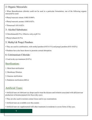 7
2- Organic Mercurials:
• When Benzalkonium chloride could not be used in a particular formulation, one of the following organic
mercurial'sis used:
• Phenyl mercuric nitrate: 0.002-0.004%
• Phenyl mercuric acetate: 0.005-0.02%.
• Thimerosal: 0.01-0.02%
3- Alcohol Substitutes:
• Chlorobutanol(0.5%). Effective only at pH 5-6.
• Phenyl ethanol (0.5%)
5. Methyl & Propyl Paraben:
• They are used in combination, with methyl paraben (0.03-0.1%) and propyl paraben (0.01-0.02%)
• Parabens have also been shown to promote corneal absorption.
6. Cetrimonium Chloride:
• Used in dry eye treatment (0.01%)
Sterilization:
1. Moist heat sterilization
2. Membrane filtration
3. Gaseous sterilization
4. Radiation sterilization (60Co)
Artificial Tears:
• Artificial tears are lubricant eye drops used to treat the dryness and irritation associated with deficient tear
production in Keratoconjunctivitis Sicca (dry eyes).
• They are also used to moisten contact lenses and in eye examinations.
• Artificial tears are available over-the-counter.
• Artificial tears are supplemented with other treatments in moderate to severe forms of dry eyes.
 