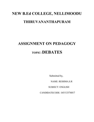 NEW B.Ed COLLEGE, NELLIMOODU 
THIRUVANANTHAPURAM 
ASSIGNMENT ON PEDAGOGY 
TOPIC: DEBATES 
Submitted by, 
NAME: RESHMA.S.R 
SUBJECT: ENGLISH 
CANDIDATECODE: 165/13376017 
 