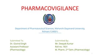 PHARMACOVIGILANCE
Department of Pharmaceutical Sciences, Maharshi Dayanand University,
Rohtak (124001)
Submitted To; Submitted By;
Dr. Govind Singh Mr. Deepak Kumar
Assistant Professor Roll no. 1831
(Pharmacology) M. Pharm. 2nd Sem. (Pharmacology)
1
 