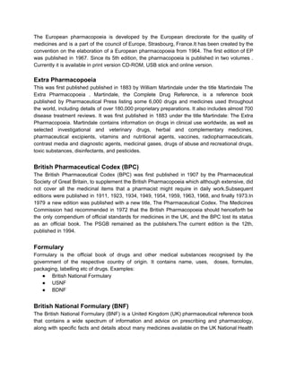 The European pharmacopoeia is developed by the European directorate for the quality of
medicines and is a part of the council of Europe, Strasbourg, France.It has been created by the
convention on the elaboration of a European pharmacopoeia from 1964. The first edition of EP
was published in 1967. Since its 5th edition, the pharmacopoeia is published in two volumes .
Currently it is available in print version CD-ROM, USB stick and online version.
Extra Pharmacopoeia
This was first published published in 1883 by William Martindale under the title Martindale The
Extra Pharmacopoeia . Martindale, the Complete Drug Reference, is a reference book
published by Pharmaceutical Press listing some 6,000 drugs and medicines used throughout
the world, including details of over 180,000 proprietary preparations. It also includes almost 700
disease treatment reviews. It was first published in 1883 under the title Martindale: The Extra
Pharmacopoeia. Martindale contains information on drugs in clinical use worldwide, as well as
selected investigational and veterinary drugs, herbal and complementary medicines,
pharmaceutical excipients, vitamins and nutritional agents, vaccines, radiopharmaceuticals,
contrast media and diagnostic agents, medicinal gases, drugs of abuse and recreational drugs,
toxic substances, disinfectants, and pesticides.
British Pharmaceutical Codex (BPC)
The British Pharmaceutical Codex (BPC) was first published in 1907 by the Pharmaceutical
Society of Great Britain, to supplement the British Pharmacopoeia which although extensive, did
not cover all the medicinal items that a pharmacist might require in daily work.Subsequent
editions were published in 1911, 1923, 1934, 1949, 1954, 1959, 1963, 1968, and finally 1973.In
1979 a new edition was published with a new title, The Pharmaceutical Codex. The Medicines
Commission had recommended in 1972 that the British Pharmacopoeia should henceforth be
the only compendium of official standards for medicines in the UK, and the BPC lost its status
as an official book. The PSGB remained as the publishers.The current edition is the 12th,
published in 1994.
Formulary
Formulary is the official book of drugs and other medical substances recognised by the
government of the respective country of origin. It contains name, uses, doses, formulas,
packaging, labelling etc of drugs. Examples:
● British National Formulary
● USNF
● BDNF
British National Formulary (BNF)
The British National Formulary (BNF) is a United Kingdom (UK) pharmaceutical reference book
that contains a wide spectrum of information and advice on prescribing and pharmacology,
along with specific facts and details about many medicines available on the UK National Health
 
