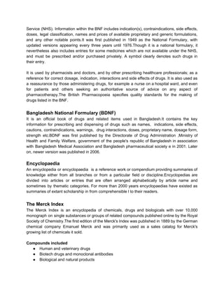 Service (NHS). Information within the BNF includes indication(s), contraindications, side effects,
doses, legal classification, names and prices of available proprietary and generic formulations,
and any other notable points.It was first published in 1949 as the National Formulary, with
updated versions appearing every three years until 1976.Though it is a national formulary, it
nevertheless also includes entries for some medicines which are not available under the NHS,
and must be prescribed and/or purchased privately. A symbol clearly denotes such drugs in
their entry.
It is used by pharmacists and doctors, and by other prescribing healthcare professionals; as a
reference for correct dosage, indication, interactions and side effects of drugs. It is also used as
a reassurance by those administering drugs, for example a nurse on a hospital ward, and even
for patients and others seeking an authoritative source of advice on any aspect of
pharmacotherapy.The British Pharmacopoeia specifies quality standards for the making of
drugs listed in the BNF.
Bangladesh National Formulary (BDNF)
It is an official book of drugs and related items used in Bangladesh.It contains the key
information for prescribing and dispensing of drugs such as names, indications, side effects,
cautions, contraindications, warnings, drug interactions, doses, proprietary name, dosage form,
strength etc.BDNF was first published by the Directorate of Drug Administration ,Ministry of
Health and Family Welfare, government of the people's republic of Bangladesh in association
with Bangladesh Medical Association and Bangladesh pharmaceutical society e in 2001. Later
on, newer version was published in 2006.
Encyclopaedia
An encyclopedia or encyclopaedia is a reference work or compendium providing summaries of
knowledge either from all branches or from a particular field or discipline.Encyclopedias are
divided into articles or entries that are often arranged alphabetically by article name and
sometimes by thematic categories. For more than 2000 years encyclopaedias have existed as
summaries of extant scholarship in from comprehensible l to their readers.
The Merck Index
The Merck Index is an encyclopedia of chemicals, drugs and biologicals with over 10,000
monograph on single substances or groups of related compounds published online by the Royal
Society of Chemistry.The first edition of the Merck's Index was published in 1889 by the German
chemical company Emanuel Merck and was primarily used as a sales catalog for Merck's
growing list of chemicals it sold.
Compounds included
● Human and veterinary drugs
● Biotech drugs and monoclonal antibodies
● Biological and natural products
 