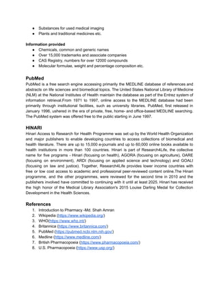 ● Substances for used medical imaging
● Plants and traditional medicines etc.
Information provided
● Chemicals, common and generic names
● Over 15,000 trademarks and associate companies
● CAS Registry, numbers for over 12000 compounds
● Molecular formulae, weight and percentage composition etc.
PubMed
PubMed is a free search engine accessing primarily the MEDLINE database of references and
abstracts on life sciences and biomedical topics. The United States National Library of Medicine
(NLM) at the National Institutes of Health maintain the database as part of the Entrez system of
information retrieval.From 1971 to 1997, online access to the MEDLINE database had been
primarily through institutional facilities, such as university libraries. PubMed, first released in
January 1996, ushered in the era of private, free, home- and office-based MEDLINE searching.
The PubMed system was offered free to the public starting in June 1997.
HINARI
Hinari Access to Research for Health Programme was set up by the World Health Organization
and major publishers to enable developing countries to access collections of biomedical and
health literature. There are up to 15,000 e-journals and up to 60,000 online books available to
health institutions in more than 100 countries. Hinari is part of Research4Life, the collective
name for five programs - Hinari (focusing on health), AGORA (focusing on agriculture), OARE
(focusing on environment), ARDI (focusing on applied science and technology) and GOALI
(focusing on law and justice). Together, Research4Life provides lower income countries with
free or low cost access to academic and professional peer-reviewed content online.The Hinari
programme, and the other programmes, were reviewed for the second time in 2010 and the
publishers involved have committed to continuing with it until at least 2025. Hinari has received
the high honor of the Medical Library Association's 2015 Louise Darling Medal for Collection
Development in the Health Sciences.
References
1. Introduction to Pharmacy -Md. Shah Amran
2. Wikipedia (​https://www.wikipedia.org/​)
3. WHO(​https://www.who.int/​)
4. Britannica (​https://www.britannica.com/​)
5. PubMed (​https://pubmed.ncbi.nlm.nih.gov/​)
6. Medline (​https://www.medline.com/​)
7. British Pharmacopoeia (​https://www.pharmacopoeia.com/​)
8. U.S. Pharmacopoeia (​https://www.usp.org/​)
 