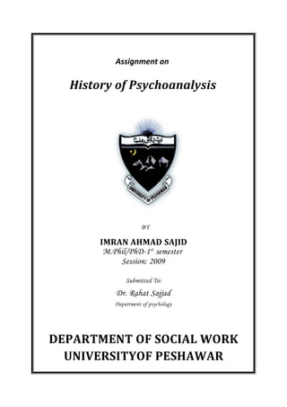 Assignment on
History of Psychoanalysis
BY
IMRAN AHMAD SAJID
M.Phil/PhD-1st
semester
Session: 2009
Submitted To:
Dr. Rahat Sajjad
Department of psychology
DEPARTMENT OF SOCIAL WORK
UNIVERSITYOF PESHAWAR
 