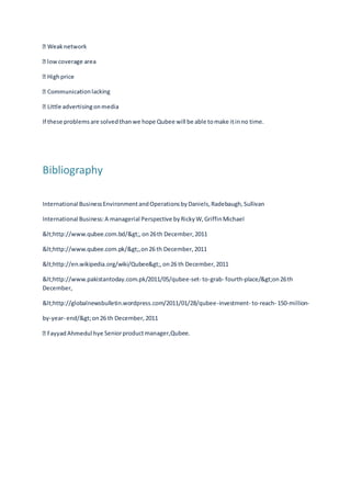 onlacking
If these problemsare solvedthanwe hope Qubee will be able tomake itinno time.
Bibliography
International BusinessEnvironmentandOperationsbyDaniels,Radebaugh,Sullivan
International Business:A managerial Perspective byRickyW,GriffinMichael
<http://www.qubee.com.bd/>,on26th December,2011
<http://www.qubee.com.pk/>,on26 th December,2011
<http://en.wikipedia.org/wiki/Qubee>,on26 th December,2011
<http://www.pakistantoday.com.pk/2011/05/qubee-set- to-grab- fourth-place/>on26th
December,
<http://globalnewsbulletin.wordpress.com/2011/01/28/qubee-investment- to-reach- 150-million-
by-year- end/>on26 th December,2011
Seniorproductmanager,Qubee.
 