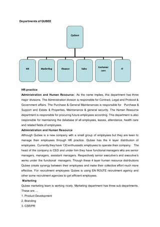 Departments of QUBEE
HR practice
Administration and Human Resource: As the name implies, this department has three
major divisions. The Administration division is responsible for Contract, Legal and Protocol &
Government affairs. The Purchase & General Maintenances is responsible for Purchase &
Support and Estate & Properties, Maintenance & general security. The Human Resource
department is responsible for procuring future employees according. This department is also
responsible for maintaining the database of all employees, leaves, attendance, health care
and related fields of employees.
Administration and Human Resource
Although Qubee is a new company with a small group of employees but they are keen to
manage their employees through HR practice. Qubee has the 4 layer distribution of
employees. Currently they have 130 enthusiastic employees to operate their company. The
head of the company is CEO and under him they have functional managers who are senior
managers, managers, assistant managers. Respectively senior executive’s and executive’s
works under the functional managers. Though these 4 layer human resource distributions
Qubee create synergy between their employees and make their collective effort much more
effective. For recruitment employees Qubee is using EN ROUTE recruitment agency and
other some recruitment agencies to get efficient employees.
Marketing
Qubee marketing team is working nicely. Marketing department has three sub departments.
These are….
1. Product Development
2. Branding
3. CSR/PR
 