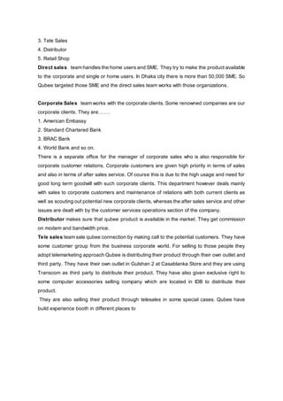 3. Tele Sales
4. Distributor
5. Retail Shop
Direct sales team handles the home users and SME. They try to make the product available
to the corporate and single or home users. In Dhaka city there is more than 50,000 SME. So
Qubee targeted those SME and the direct sales team works with those organizations.
Corporate Sales team works with the corporate clients. Some renowned companies are our
corporate clients. They are…….
1. American Embassy
2. Standard Chartered Bank
3. BRAC Bank
4. World Bank and so on.
There is a separate office for the manager of corporate sales who is also responsible for
corporate customer relations. Corporate customers are given high priority in terms of sales
and also in terms of after sales service. Of course this is due to the high usage and need for
good long term goodwill with such corporate clients. This department however deals mainly
with sales to corporate customers and maintenance of relations with both current clients as
well as scouting out potential new corporate clients, whereas the after sales service and other
issues are dealt with by the customer services operations section of the company.
Distributor makes sure that qubee product is available in the market. They get commission
on modem and bandwidth price.
Tele sales team sale qubee connection by making call to the potential customers. They have
some customer group from the business corporate world. For selling to those people they
adopt telemarketing approach Qubee is distributing their product through their own outlet and
third party. They have their own outlet in Gulshan 2 at Casablanka Store and they are using
Transcom as third party to distribute their product. They have also given exclusive right to
some computer accessories selling company which are located in IDB to distribute their
product.
They are also selling their product through telesales in some special cases. Qubee have
build experience booth in different places to
 