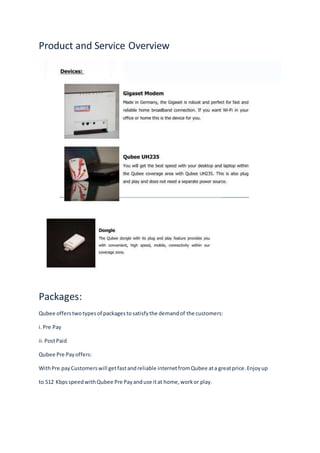 Product and Service Overview
Packages:
Qubee offerstwotypesof packagestosatisfythe demandof the customers:
i.Pre Pay
ii.PostPaid
Qubee Pre Payoffers:
WithPre payCustomerswill getfastandreliable internetfromQubee ata greatprice.Enjoyup
to 512 KbpsspeedwithQubee Pre Payanduse itat home,workor play.
 