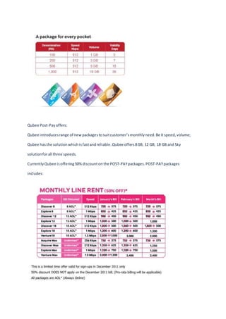 Qubee Post-Payoffers:
Qubee introducesrange of newpackagestosuitcustomer’smonthlyneed.Be itspeed,volume;
Qubee hasthe solutionwhichisfastandreliable.Qubee offers8GB, 12 GB, 18 GB and Sky
solutionforall three speeds.
CurrentlyQubee isoffering50%discount onthe POST-PAYpackages.POST-PAYpackages
includes:
 
