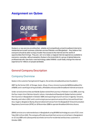 Assignment on Qubee
Qubee is a new service providing fast, reliable and competitively priced broadband internet to
residential and small business customers across Pakistan and Bangladesh . they believe that
everyone should be able to enjoy trouble-free access to the internet and the world of
opportunities that it brings. They are aim is to make a magical internet experience available to
everyone, everyday, without exception.Qubee is the brainchild of a group of global telecoms
professionals who saw that a new technology called WiMAX could really change the internet
experience for millions of people worldwide.
General Company Description
Company Overview
Qubee isthe customerfacingbrandof Augere,the wirelessbroadbandbusinessfoundedin
2007 by the formerCEO of Orange, Sanjiv Ahuja.Ithasa missiontoprovide &#39;broadbandfor
all&#39; and isworkingto bringavailable,affordable andaccessible broadbandinternetservicesto
Under servedcommunitiesworldwide.Qubee startedtheirjourneyinPakistaninJuly2009, covering
the four majorcitiesPakistan:Karachi,Lahore,IslamabadandRawalpindi.Qubee hadalsostarted
theirbusinessinBangladeshinOctober2009 andexpectingtolaunch servicesinUganda,Tanzania,
Rwanda,and Indiain2012 and iscontinuingtopursue spectrumacrossAfrica,AsiaandSouth East
Asia. Augere,BanglaLion&amp;Bracnetobtainedlicensesfromthe BangladeshTelecommunication
RegulatoryCommission(BTRC) on18 November2008 to operate BroadbandWirelessAccess
(BWA) servicesona nationwidebasisinBangladeshusingWiMAXtechnologyata cost of 215 crore
Taka ($32 millionUSD).The companyofficiallylaunchedtheirservice onatrial basisin Bangladesh
on 22 July2009 and subsequentlylaunchedaservice forresidential andbusiness customers in
October2009.
 