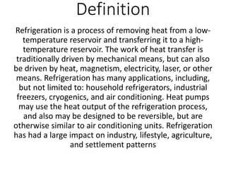 Definition
Refrigeration is a process of removing heat from a low-
temperature reservoir and transferring it to a high-
temperature reservoir. The work of heat transfer is
traditionally driven by mechanical means, but can also
be driven by heat, magnetism, electricity, laser, or other
means. Refrigeration has many applications, including,
but not limited to: household refrigerators, industrial
freezers, cryogenics, and air conditioning. Heat pumps
may use the heat output of the refrigeration process,
and also may be designed to be reversible, but are
otherwise similar to air conditioning units. Refrigeration
has had a large impact on industry, lifestyle, agriculture,
and settlement patterns
 