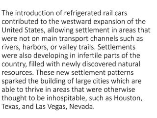 The introduction of refrigerated rail cars
contributed to the westward expansion of the
United States, allowing settlement in areas that
were not on main transport channels such as
rivers, harbors, or valley trails. Settlements
were also developing in infertile parts of the
country, filled with newly discovered natural
resources. These new settlement patterns
sparked the building of large cities which are
able to thrive in areas that were otherwise
thought to be inhospitable, such as Houston,
Texas, and Las Vegas, Nevada.
 
