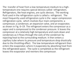 The transfer of heat from a low-temperature medium to a high-
temperature one requires special devices called refrigerators.
Refrigerators, like heat engines, are cyclic devices. The working
fluid used in the refrigeration cycle is called a refrigerant. The
most frequently used refrigeration cycle is the vapor-compression
refrigeration cycle, which involves four main components: a
compressor, a condenser, an expansion valve, and an evaporator,
as shown in Fig. 6–19. The refrigerant enters the compressor as a
vapor and is compressed to the condenser pressure. It leaves the
compressor at a relatively high temperature and cools down and
condenses as it flows through the coils of the condenser by
rejecting heat to the surrounding medium. It then enters a
capillary tube where its pressure and temperature drop drastically
due to the throttling effect. The low-temperature refrigerant then
enters the evaporator, where it evaporates by absorbing heat from
the refrigerated space. The cycle is completed as the refrigerant
leaves the evaporator and reenters the compressor.
 