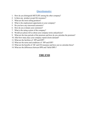 Questionnaire
1. How do you distinguish METLIFE among the other company?
2. Is there any product except life insurance?
3. What are the most selling products?
4. What is the employment opportunity to your company?
5. Do you have any renowned customers?
6. How do you evaluate your customers?
7. What is the rating system of the company?
8. Would you please tell us about your company terms and policies?
9. What are the time periods of the premium and how do you calculate the premium?
10. After how many days your company repaid clients demand?
11. What are the facilities of 3PP and EPP?
12. What are the terms and conditions of 3PP and EPP?
13. What are the benefits of HC and CR insurance and how can we calculate those?
14. What are the differences between DPS and Takful DPS ?
THE END
 