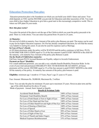 Education Protection Plan plus:
Education protection plan is the foundation on which you can build your child’s future and career. Your
child depends on YOU and the INCOME you provide for Education and other necessities of life. You want
your child to have higher Education to give him a good start in this increasingly competitive world. This is
where our EPP plans fit your needs.
How this plan works?
You select the period of the plan to suit the age of the Child at which you want the policy proceeds to be
paid. There is a wide choice. You can select any period from 10 years to 25 years.
At Maturity:
On survival of child at maturity, Face Amount of the policy plus Bonuses are paid. The money can be used
to pay for his higher Education expenses. Or if he has already completed Education, he will find the money
very helpful in starting his career. It can also be used for expenses such as Marriage.
In Case of Payer’s Death:
a) All future premiums under the policy will be WAIVED and the policy continues in full force. PLUS,
b) INCOME FOR EDUCATION equal to 1% of the face amount is paid EVERY MONTH to the child till
the maturity. c)At maturity Face Amount of the policy plus Bonuses is paid.
On the Death of Child before maturity:
Full Face Amount PLUS Accrued Bonuses are Payable, subject to Juvenile Endorsement.
Payment on Payer’ Disability:
For a small additional premium, you can add a very valuable benefit-Disability Protection Rider. In the
event of your total and permanent DISABILITY DUE TO SICKNESS OR ACCIDENT, all future
premiums will be waived. INCOME equal to 1% of the face amount is paid EVERY MONTH to the child
till the maturity of the policy. At maturity face amount of the policy plus bonuses is paid.
Eligibility: minimum age 1 month to 15 Years, Payer’s age 21 years to 55 years.
Face Amount: Minimum Rs. 50,000.00, Maximum Rs. 2 million
Term: You can take the plan for minimum 10 years up to maximum 25 years. However plan term and the
age of the child should not be above 25 years.
Mode of payment: Annual, Semi Annual or Quartly
Benefit & Premium Table
Accidental Death Benefit 100% of Face Amount
Permanent Total Disability Benefit 100% of Face Amount
For Loss of both Hands or Feet or Sight of Eyes 100% of Face Amount
For Loss of One Hand and One Foot 100% of Face Amount
For Loss of Either Hand/Foot and Sight of One Eye 100% of Face Amount
For Loss of Hearing of Both Ears 100% of Face Amount
For Loss of Speech 100% of Face Amount
For Loss of Either Hand or Foot 50% of Face Amount
For Loss of Sight of One Eye 50% of Face Amount
For Loss of Thumb and Index Fingers 25% of Face Amount
Medical Expenses Reimbursement 15% of Face Amount
 